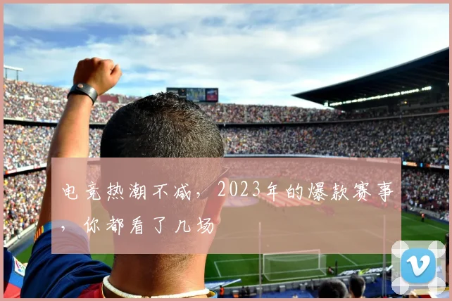 电竞热潮不减，2023年的爆款赛事，你都看了几场