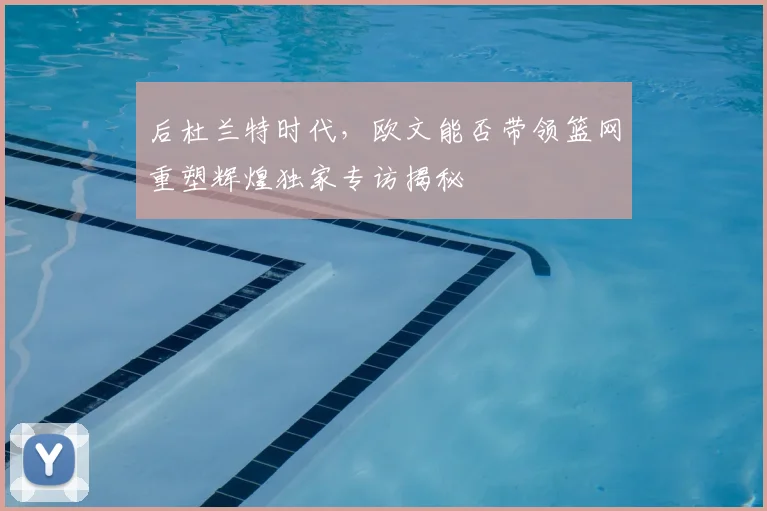 后杜兰特时代，欧文能否带领篮网重塑辉煌独家专访揭秘