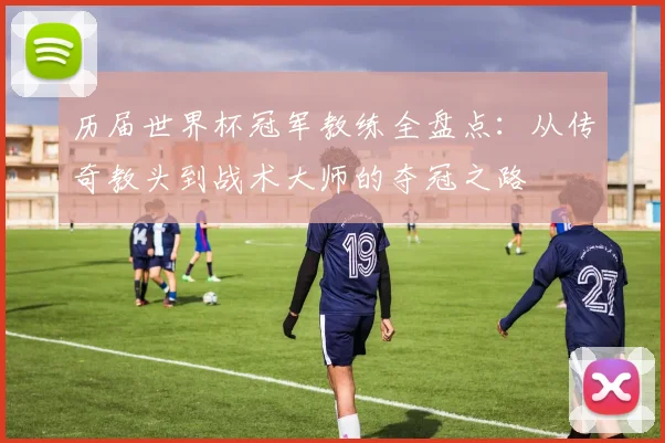 历届世界杯冠军教练全盘点：从传奇教头到战术大师的夺冠之路