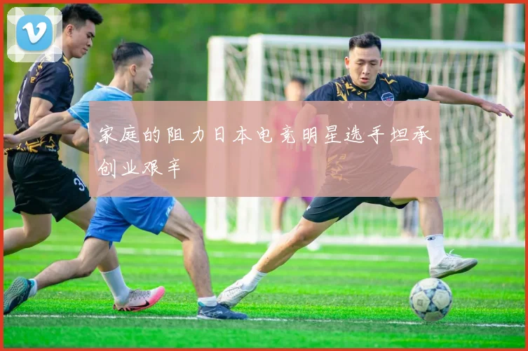 家庭的阻力日本电竞明星选手坦承创业艰辛