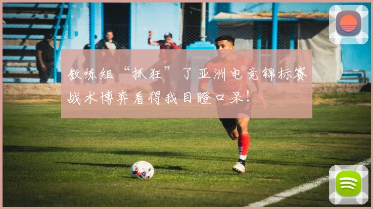 教练组“抓狂”了亚洲电竞锦标赛战术博弈看得我目瞪口呆！