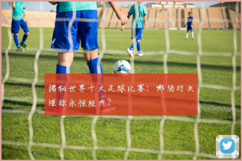 揭秘世界十大足球比赛：哪场对决堪称永恒经典？