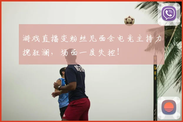 游戏直播变粉丝见面会电竞主持力挽狂澜，场面一度失控！