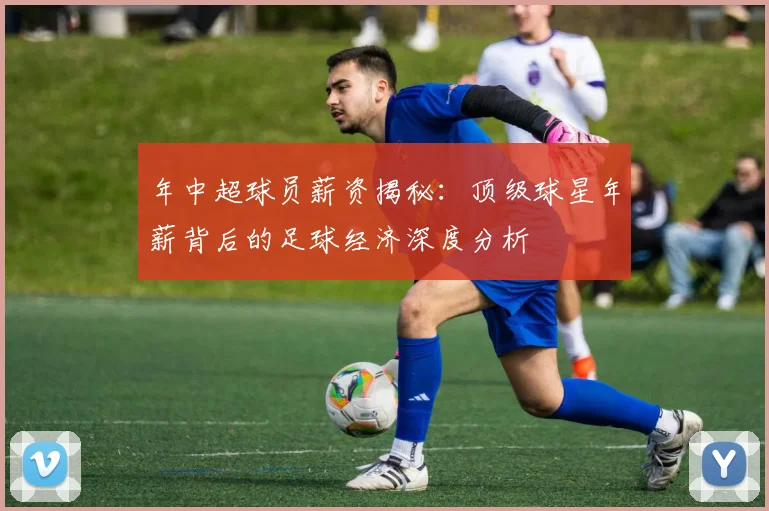 年中超球员薪资揭秘：顶级球星年薪背后的足球经济深度分析
