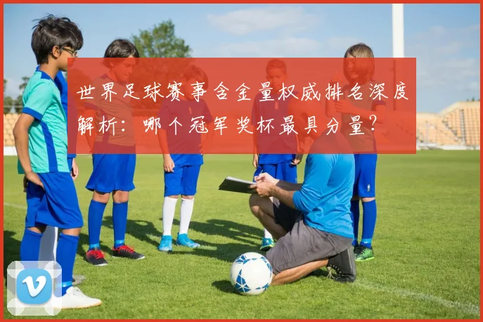 世界足球赛事含金量权威排名深度解析：哪个冠军奖杯最具分量？